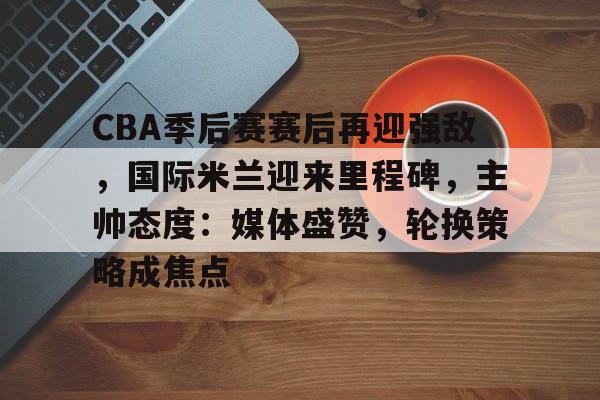 天博体育-CBA季后赛赛后再迎强敌，国际米兰迎来里程碑，主帅态度：媒体盛赞，轮换策略成焦点